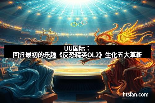 UU国际：回归最初的乐趣《反恐精英OL2》生化五大革新